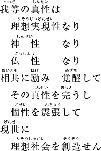 我等の真性は 理想現実性なり 神性なり 仏性なり 愛共に励み 目醒まして その真性を完うし 個性を震張して 現世に理想社会を創造せん